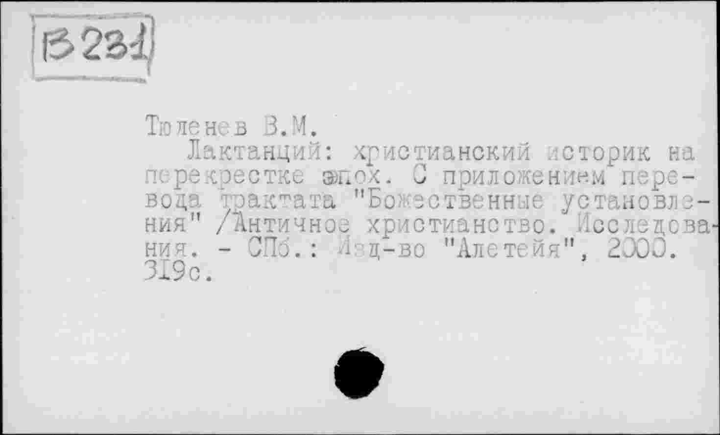 ﻿!із>2з2
Тюленев В.М.
Лактанций: христианский /історик на перекрестке эпох. J приложением перевода таактата "Божественные установления" /Античное христианство. Исследова^ ния. - СПб.: Лец-во "Алетейя", 2000. 319 с.